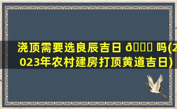 浇顶需要选良辰吉日 🐒 吗(2023年农村建房打顶黄道吉日)
